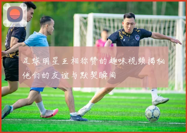 足球明星互相称赞的趣味视频揭秘他们的友谊与默契瞬间