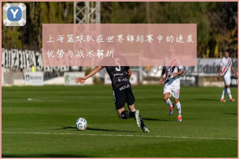 上海篮球队在世界锦标赛中的速度优势与战术解析