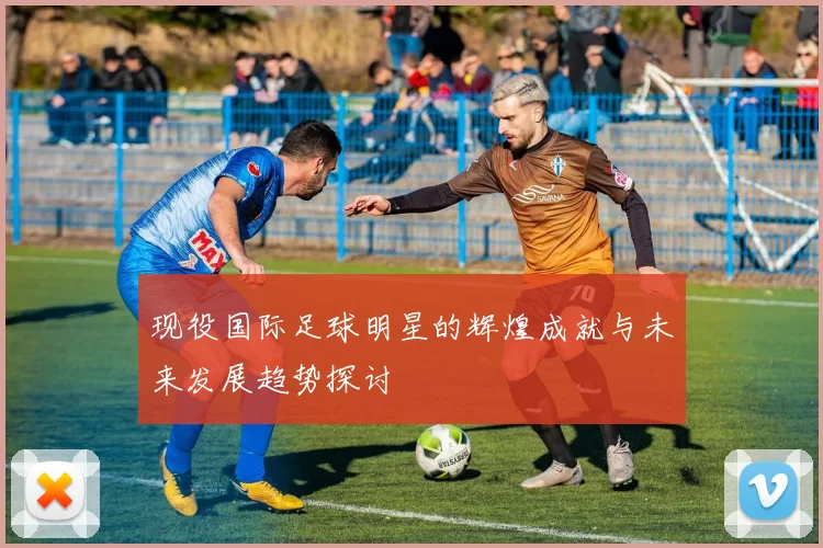 现役国际足球明星的辉煌成就与未来发展趋势探讨