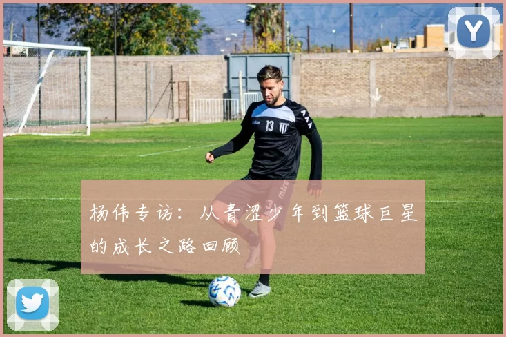 杨伟专访：从青涩少年到篮球巨星的成长之路回顾