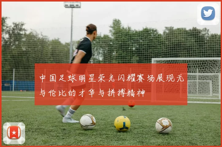 中国足球明星荣光闪耀赛场展现无与伦比的才华与拼搏精神