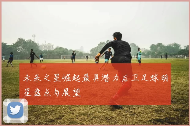 未来之星崛起最具潜力后卫足球明星盘点与展望