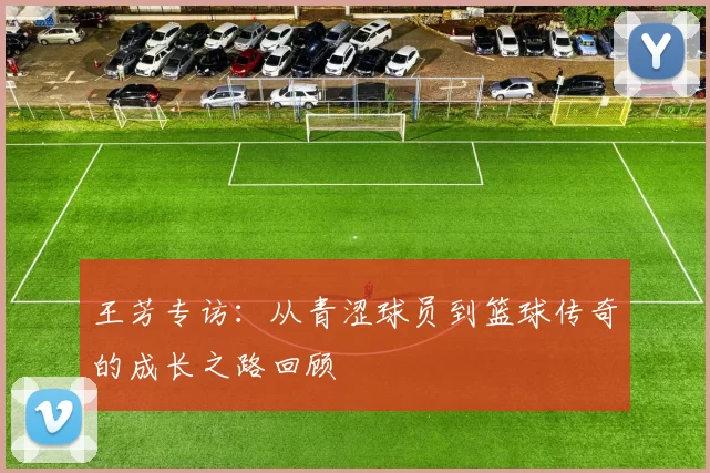 王芳专访：从青涩球员到篮球传奇的成长之路回顾