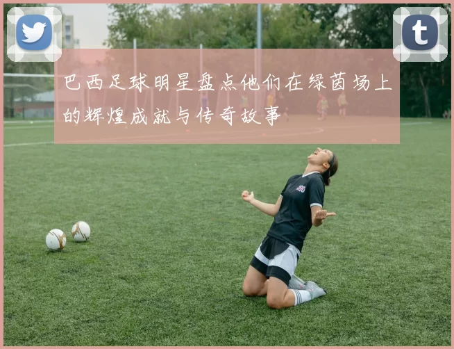 巴西足球明星盘点他们在绿茵场上的辉煌成就与传奇故事