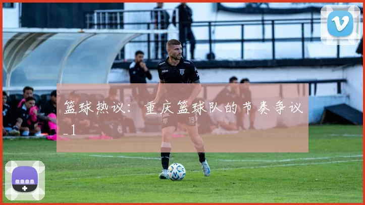 篮球热议：重庆篮球队的节奏争议_1